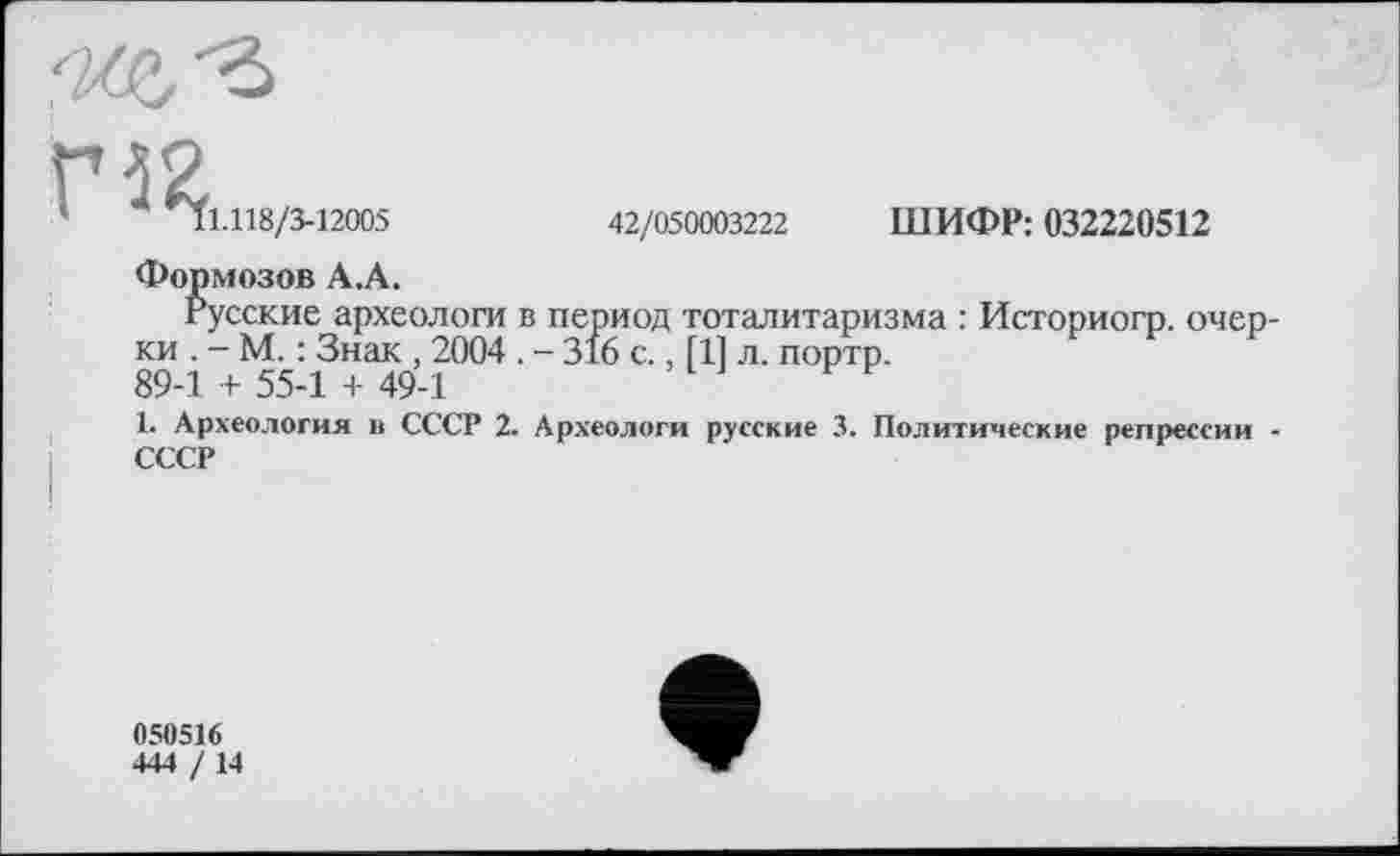 ﻿ШИФР: 032220512
42/050003222
'	^1.118/3-12005
Формозов А.А.
Русские археологи в период тоталитаризма : Историогр. очерки . - М. : Знак , 2004. - 316 с., [11 л. портр.
89-1 + 55-1 + 49-1
1. Археология в СССР 2. Археологи русские 3. Политические репрессии -СССР
050516
444 /14